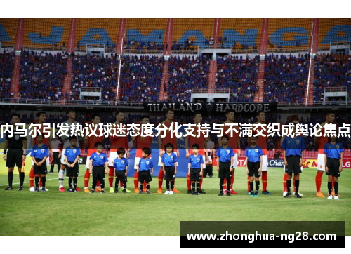 内马尔引发热议球迷态度分化支持与不满交织成舆论焦点