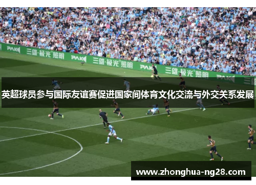 英超球员参与国际友谊赛促进国家间体育文化交流与外交关系发展