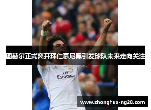 图赫尔正式离开拜仁慕尼黑引发球队未来走向关注